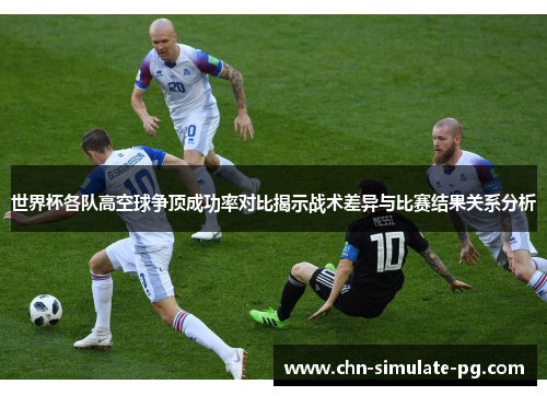 世界杯各队高空球争顶成功率对比揭示战术差异与比赛结果关系分析