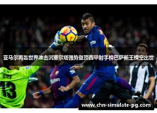 亚马尔再轰世界波击沉塞尔塔强势登顶西甲射手榜巴萨新王横空出世 亚马尔再轰世界波击沉塞尔塔强势登顶西甲射手榜巴萨新王横空出世