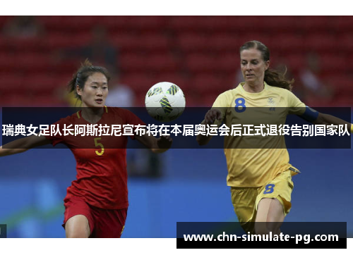 瑞典女足队长阿斯拉尼宣布将在本届奥运会后正式退役告别国家队