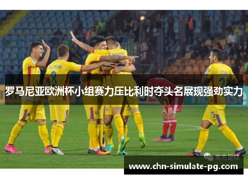 罗马尼亚欧洲杯小组赛力压比利时夺头名展现强劲实力